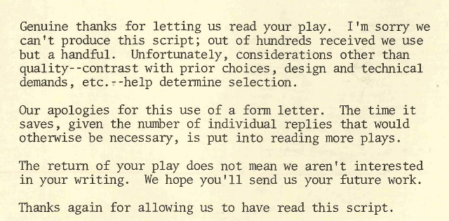 Letter reads as follows: Genuine thanks for letting us read your play. I'm sorry we can't produce this script; out of hundreds received we use but a handful. Unfortunately, considerations other than quality--contrast with prior choices, design and technical demands, etc--help determine selection. Our apologies for the use of a form letter. This time it saves, given the number of individual replies that would otherwise be necessary, is put into reading more plays. The return of your play does not mean we aren't interested in your writing. We hope you'll send us your future work. Thanks again for allowing us to have read this script.