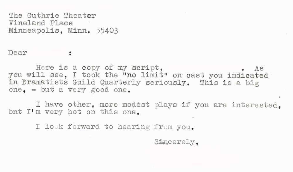 Dear [redacted]: Here is a copy of my script, [redacted]. As you will see, I took the "no limit" on cast you indicated in Dramatists Guild Quarterly seriously. This is a big one, --but a very good one. I have other, more modest plays if you are interested, but I'm very hot on this one. I look forward to hearing from you. Sincerely, [redacted]