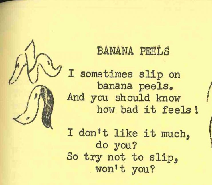 Poem text: Banana peels. I sometimes slip on banana peels, And you should know how it feels! I don't like it much, do you? So try not to slip, won't you?